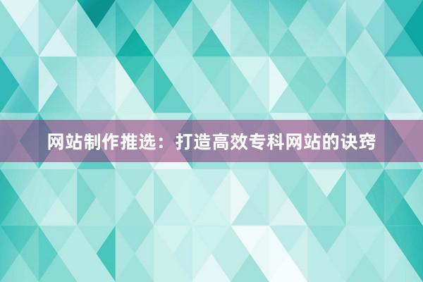 网站制作推选：打造高效专科网站的诀窍